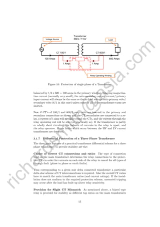 richardsm
ith@
asia.com
600 Amps100 Amps
CT 100/1 CT 600/1
Transformer
66kV / 11kVVoltage Source Load
1 Amp 1 Amp
Relay Operating Winding
Figure 10: Protection of single phase of a Transformer
balanced by 1/6 x 600 = 100 amps in the primary winding. Ignoring magnetisa-
tion current (normally very small), the ratio secondary output current/ primary
input current will always be the same as the no load voltage ratio primary volts/
secondary volts (6/1 in this case) unless some or all of the transformer turns are
shorted.
Now if CT’s of 100/1 and 600/1 amp ratio are inserted in the primary and
secondary connections as shown and the CT secondaries are connected to a re-
lay, a current of 1 amp will circulate round the CTs, and the current through the
relay operating coil will be zero (or practically so). If the transformer is partly
or wholly short circuited, the balance of currents to the relay is upset, and
the relay operates. Hence faults which occur between the HV and LV current
transformers are detected.
3.1.7 Diﬀerential Protection of a Three Phase Transformer
The three main features of a practical transformer diﬀerential scheme for a three
phase transformer to provide stability are the:
Choice of correct CT connections and ratios The type of connection
used on the main transformer determines the relay connections to the protec-
tive CTs in order for currents on each side of the relay to cancel for all types of
through fault (phase to phase or earth faults).
Thus corresponding to a given star delta connected transformer a particular
delta star scheme of CT interconnections is required. Also the overall CT ratios
have to match the main transformer ratios (and current ratings). If the instal-
lation does not conform to the required protection scheme, unwanted tripping
may occur after the load has built up above relay sensitivity.
Provision for Slight CT Mismatch As mentioned above, a biased type
relay is provided for stability as diﬀerent tap ratios on the main transformers
15
 
