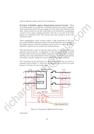 richardsm
ith@
asia.com
result in diﬀerent current ratios for the transformer.
Provision of Stability against Magnetisation Inrush Currents When
the voltage supply to a transformer is suddenly switched on to liven it, magneti-
sation currents are drawn from the supply of a value many times full load of the
bank. These currents on one side of the bank are not matched by corresponding
currents on the output winding and hence, fed only to one side of the relay
appear as a transformer fault. The currents take many seconds to decay to the
normal low value.
These magnetisation inrush currents contain a high proportion of 100 cycle
per second (100 Hz) component which is the second harmonic of the normal 50
Hz supply frequency. Internal transformer fault currents for which the relay is
expected to operate do not contain this second harmonic.
This characteristic is used to make the relay immune to operation from mag-
netisation inrush currents. A proportion of relay operating current is passed
through a ﬁlter circuit, and the 100 Hz component from it is fed into a sensitive
winding on the relay which hinders it from operating. A timer of approximately
20 seconds is usually employed to ensure inrush currents have stabilised.
The connections for the protection of a three phase transformer are shown in
schematic form in Figure 11. Note that this diagram does not show the second
harmonic restraint nor taps on the relay.
R
Y
B
Power Transformer
Bias Coils
C.T’s C.T’s
Neutral Point
Relay Operating Coils
Figure 11: Transformer Diﬀerential Protection
Advantages
16
 