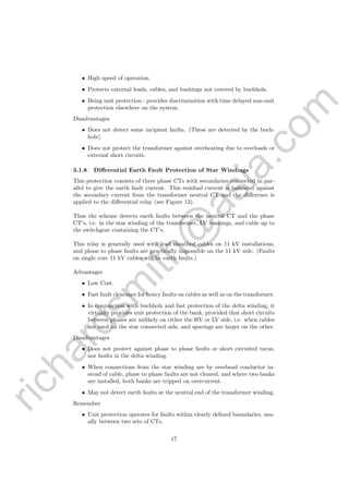 richardsm
ith@
asia.com
• High speed of operation.
• Protects external leads, cables, and bushings not covered by buchholz.
• Being unit protection - provides discrimination with time delayed non-unit
protection elsewhere on the system.
Disadvantages
• Does not detect some incipient faults. (These are detected by the buch-
holz)
• Does not protect the transformer against overheating due to overloads or
external short circuits.
3.1.8 Diﬀerential Earth Fault Protection of Star Windings
This protection consists of three phase CTs with secondaries connected in par-
allel to give the earth fault current. This residual current is balanced against
the secondary current from the transformer neutral CT and the diﬀerence is
applied to the diﬀerential relay (see Figure 13).
Thus the scheme detects earth faults between the neutral CT and the phase
CT’s, i.e. in the star winding of the transformer, LV bushings, and cable up to
the switchgear containing the CT’s.
This relay is generally used with lead sheathed cables on 11 kV installations,
and phase to phase faults are practically impossible on the 11 kV side. (Faults
on single core 11 kV cables will be earth faults.)
Advantages
• Low Cost.
• Fast fault clearance for heavy faults on cables as well as on the transformer.
• In conjunction with buchholz and fast protection of the delta winding, it
virtually provides unit protection of the bank, provided that short circuits
between phases are unlikely on either the HV or LV side, i.e. when cables
are used on the star connected side, and spacings are larger on the other.
Disadvantages
• Does not protect against phase to phase faults or short circuited turns,
nor faults in the delta winding.
• When connections from the star winding are by overhead conductor in-
stead of cable, phase to phase faults are not cleared, and where two banks
are installed, both banks are tripped on overcurrent.
• May not detect earth faults at the neutral end of the transformer winding.
Remember
• Unit protection operates for faults within clearly deﬁned boundaries, usu-
ally between two sets of CTs.
17
 