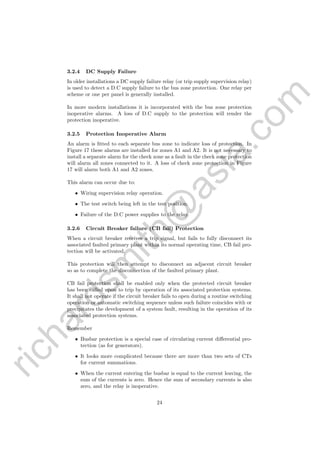 richardsm
ith@
asia.com
3.2.4 DC Supply Failure
In older installations a DC supply failure relay (or trip supply supervision relay)
is used to detect a D.C supply failure to the bus zone protection. One relay per
scheme or one per panel is generally installed.
In more modern installations it is incorporated with the bus zone protection
inoperative alarms. A loss of D.C supply to the protection will render the
protection inoperative.
3.2.5 Protection Inoperative Alarm
An alarm is ﬁtted to each separate bus zone to indicate loss of protection. In
Figure 17 these alarms are installed for zones A1 and A2. It is not necessary to
install a separate alarm for the check zone as a fault in the check zone protection
will alarm all zones connected to it. A loss of check zone protection in Figure
17 will alarm both A1 and A2 zones.
This alarm can occur due to:
• Wiring supervision relay operation.
• The test switch being left in the test position.
• Failure of the D.C power supplies to the relay.
3.2.6 Circuit Breaker failure (CB fail) Protection
When a circuit breaker receives a trip signal, but fails to fully disconnect its
associated faulted primary plant within its normal operating time, CB fail pro-
tection will be activated.
This protection will then attempt to disconnect an adjacent circuit breaker
so as to complete the disconnection of the faulted primary plant.
CB fail protection shall be enabled only when the protected circuit breaker
has been called upon to trip by operation of its associated protection systems.
It shall not operate if the circuit breaker fails to open during a routine switching
operation or automatic switching sequence unless such failure coincides with or
precipitates the development of a system fault, resulting in the operation of its
associated protection systems.
Remember
• Busbar protection is a special case of circulating current diﬀerential pro-
tection (as for generators).
• It looks more complicated because there are more than two sets of CTs
for current summations.
• When the current entering the busbar is equal to the current leaving, the
sum of the currents is zero. Hence the sum of secondary currents is also
zero, and the relay is inoperative.
24
 