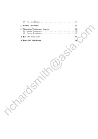 richardsm
ith@
asia.com
4.7 Directional Relays . . . . . . . . . . . . . . . . . . . . . . . . . . 51
5 Backup Protection 53
6 Measuring Voltage and Current 55
6.1 Voltage Transformers . . . . . . . . . . . . . . . . . . . . . . . . . 55
6.2 Current Transformers . . . . . . . . . . . . . . . . . . . . . . . . 55
A Pre 1985 relay codes 57
B Post 1985 relay codes 58
 