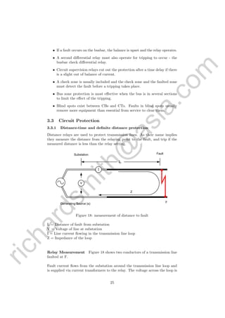 richardsm
ith@
asia.com
• If a fault occurs on the busbar, the balance is upset and the relay operates.
• A second diﬀerential relay must also operate for tripping to occur - the
busbar check diﬀerential relay.
• Circuit supervision relays cut out the protection after a time delay if there
is a slight out of balance of current.
• A check zone is usually included and the check zone and the faulted zone
must detect the fault before a tripping takes place.
• Bus zone protection is most eﬀective when the bus is in several sections
to limit the eﬀect of the tripping.
• Blind spots exist between CBs and CTs. Faults in blind spots usually
remove more equipment than essential from service to clear them.
3.3 Circuit Protection
3.3.1 Distance-time and deﬁnite distance protection
Distance relays are used to protect transmission lines. As their name implies
they measure the distance from the relaying point to the fault, and trip if the
measured distance is less than the relay setting.
V
L
Substation
Generating Source (s)
Fault
I
F
Z
Figure 18: measurement of distance to fault
L = Distance of fault from substation
V = Voltage of line at substation
I = Line current ﬂowing in the transmission line loop
Z = Impedance of the loop
Relay Measurement Figure 18 shows two conductors of a transmission line
faulted at F.
Fault current ﬂows from the substation around the transmission line loop and
is supplied via current transformers to the relay. The voltage across the loop is
25
 