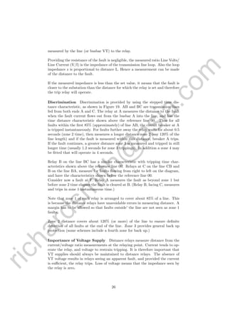 richardsm
ith@
asia.com
measured by the line (or busbar VT) to the relay.
Providing the resistance of the fault is negligible, the measured ratio Line Volts/
Line Current (V/I) is the impedance of the transmission line loop. Also the loop
impedance z is proportional to distance L. Hence a measurement can be made
of the distance to the fault.
If the measured impedance is less than the set value, it means that the fault is
closer to the substation than the distance for which the relay is set and therefore
the trip relay will operate.
Discrimination Discrimination is provided by using the stepped time dis-
tance characteristic, as shown in Figure 19. AB and BC are transmission lines
fed from both ends A and C. The relay at A measures the distance to the fault
when the fault current ﬂows out from the busbar A into the line, and has the
time distance characteristic shown above the reference line 00. Thus for all
faults within the ﬁrst 85% (approximately) of line AB, the circuit breaker at A
is tripped instantaneously. For faults further away the relay waits for about 0.5
seconds (zone 2 time), then measures a longer distance zone 2 (say 120% of the
line length) and if the fault is measured within this distance, breaker A trips.
If the fault continues, a greater distance zone 3 is measured and tripped in still
longer time (usually 1.2 seconds for zone 3 trippings). In addition a zone 4 may
be ﬁtted that will operate in 4 seconds.
Relay B on the line BC has a similar characteristic with tripping time char-
acteristics shown above the reference line 00. Relays at C on the line CB and
B on the line BA, measure for faults ﬂowing from right to left on the diagram,
and have the characteristics shown below the reference line 00.
Consider now a fault at F. Relay A measures the fault as beyond zone 1 but
before zone 2 time elapses the fault is cleared at B. (Relay B, facing C, measures
and trips in zone 1 instantaneous time.)
Note that zone 1 of each relay is arranged to cover about 85% of a line. This
is because the distance relays have unavoidable errors in measuring distance. A
margin has to be allowed so that faults outside’ the line are not seen as zone 1
faults.
Zone 2 distance covers about 120% (or more) of the line to ensure deﬁnite
detection of all faults at the end of the line. Zone 3 provides general back up
protection (some schemes include a fourth zone for back up.)
Importance of Voltage Supply Distance relays measure distance from the
current/voltage ratio measurements at the relaying point. Current tends to op-
erate the relay, and voltage to restrain tripping. It is therefore important that
VT supplies should always be maintained to distance relays. The absence of
VT voltage results in relays seeing an apparent fault, and provided the current
is suﬃcient, the relay trips. Loss of voltage means that the impedance seen by
the relay is zero.
26
 