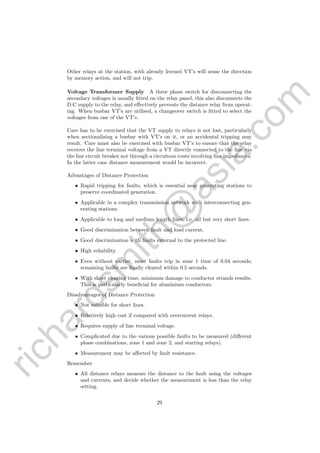 richardsm
ith@
asia.com
Other relays at the station, with already livened VT’s will sense the direction
by memory action, and will not trip.
Voltage Transformer Supply A three phase switch for disconnecting the
secondary voltages is usually ﬁtted on the relay panel, this also disconnects the
D.C supply to the relay, and eﬀectively prevents the distance relay from operat-
ing. When busbar VT’s are utilised, a changeover switch is ﬁtted to select the
voltages from one of the VT’s.
Care has to be exercised that the VT supply to relays is not lost, particularly
when sectionalising a busbar with VT’s on it, or an accidental tripping may
result. Care must also be exercised with busbar VT’s to ensure that the relay
receives the line terminal voltage from a VT directly connected to the line via
the line circuit breaker not through a circuitous route involving line impedances.
In the latter case distance measurement would be incorrect.
Advantages of Distance Protection
• Rapid tripping for faults, which is essential near generating stations to
preserve coordinated generation.
• Applicable in a complex transmission network with interconnecting gen-
erating stations.
• Applicable to long and medium length lines, i.e. all but very short lines.
• Good discrimination between fault and load current.
• Good discrimination with faults external to the protected line.
• High reliability.
• Even without carrier, most faults trip in zone 1 time of 0.04 seconds;
remaining faults are ﬁnally cleared within 0.5 seconds.
• With short clearing time, minimum damage to conductor strands results.
This is particularly beneﬁcial for aluminium conductors.
Disadvantages of Distance Protection
• Not suitable for short lines.
• Relatively high cost if compared with overcurrent relays.
• Requires supply of line terminal voltage.
• Complicated due to the various possible faults to be measured (diﬀerent
phase combinations, zone 1 and zone 2, and starting relays).
• Measurement may be aﬀected by fault resistance.
Remember
• All distance relays measure the distance to the fault using the voltages
and currents, and decide whether the measurement is less than the relay
setting.
29
 