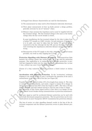 richardsm
ith@
asia.com
• Stepped time distance characteristics are used for discrimination.
• The measurement by relays used in New Zealand is inherently directional.
• Three phase measurement of close up faults present a design problem,
generally overcome by use of ”memory” relays.
• Distance relays measure line impedance and so must be supplied with the
line terminal voltage. The line terminal voltage is the same as the busbar
voltage when the line circuit breaker is closed.
In some installations the line terminal voltage for the relay is taken from
a busbar VT (usually on 110kV circuits). In such instances, if the busbar
is to be split, care must be taken that the busbar VT used is directly
connected to the line (through the line CB, and not through a circuitous
route involving line impedances) otherwise distance measurement will be
wrong.
• Disconnection of the VT supply to the relay, other than by special means
provided, can result in relay tripping due to load.
Protection Signalling with Distance Protection Communications links
between two stations (power line carrier, radio, etc.) are used for protection
purposes. One application is, in conjunction with distance protection, to pro-
vide fast tripping for faults over the entire length of a transmission line, in zone
1 time, without any zone 2 time ”delayed trippings”.
Closure of a relay contact at station A produces a closed contact at station
B.
Acceleration with Distance Protection In the ’acceleration’ technique
tripping at one end of the line in zone 1 accelerates the operation of the zone 2
measurement at the other end of the line (see Figure 20).
Consider a line AB, faulted within 15% of its length from station A. The relay
at station A trips immediately, and sends a signal to station B to change its
distance measurement from 85% of the line length to 120%. The relay at B now
detects the fault and trips without having to wait for zone 2 time to elapse.
One advantage of this carrier signal system is that there is no danger of trip-
ping a remote circuit breaker during communications or protection maintenance.
The same signal as used for accelerated distance protection can be used with
earth fault directional comparison protection. The two protections can be com-
bined and are on most Transpower 220 kV transmission line protection schemes.
The loss of carrier (or other signalling channel) results in the loss of the di-
rectional comparison and the distance protection reverts to plain distance pro-
tection.
30
 