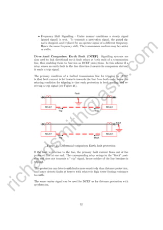 richardsm
ith@
asia.com
• Frequency Shift Signalling - Under normal conditions a steady signal
(guard signal) is sent. To transmit a protection signal, the guard sig-
nal is stopped, and replaced by an operate signal of a diﬀerent frequency.
Hence the name frequency shift. The transmission medium may be carrier
or radio.
Directional Comparison Earth Fault (DCEF) Signalling systems are
also used to link directional earth fault relays at both ends of a transmission
line, thus enabling them to function as DCEF protections. In this scheme if a
relay senses an earth fault in the line direction (towards its companion station)
it sends a trip signal.
The primary condition of a faulted transmission line for tripping by DCEF
is that fault current is fed inwards towards the line from both ends; hence the
relaying condition for tripping is that each protection is both sending and re-
ceiving a trip signal (see Figure 21).
Fault
RELAY RELAY
Trip Trip
RELAY RELAY
Trip Block
Fault
Figure 21: Diﬀerential comparison Earth fault protection
If the fault is external to the line, the primary fault current ﬂows out of the
protected line at one end. The corresponding relay swings to the ”block” posi-
tion and does not transmit a ”trip” signal, hence neither of the line breakers is
tripped.
This protection can detect earth faults more sensitively than distance protection,
and hence detects faults at towers with relatively high tower footing resistance
to earth.
The same carrier signal can be used for DCEF as for distance protection with
acceleration.
32
 