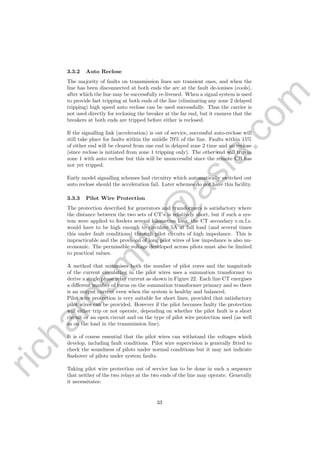 richardsm
ith@
asia.com
3.3.2 Auto Reclose
The majority of faults on transmission lines are transient ones, and when the
line has been disconnected at both ends the arc at the fault de-ionises (cools),
after which the line may be successfully re-livened. When a signal system is used
to provide fast tripping at both ends of the line (eliminating any zone 2 delayed
tripping) high speed auto reclose can be used successfully. Thus the carrier is
not used directly for reclosing the breaker at the far end, but it ensures that the
breakers at both ends are tripped before either is reclosed.
If the signalling link (acceleration) is out of service, successful auto-reclose will
still take place for faults within the middle 70% of the line. Faults within 15%
of either end will be cleared from one end in delayed zone 2 time and no reclose
(since reclose is initiated from zone 1 tripping only). The other end will trip in
zone 1 with auto reclose but this will be unsuccessful since the remote CB has
not yet tripped.
Early model signalling schemes had circuitry which automatically switched out
auto reclose should the acceleration fail. Later schemes do not have this facility.
3.3.3 Pilot Wire Protection
The protection described for generators and transformers is satisfactory where
the distance between the two sets of CT’s is relatively short, but if such a sys-
tem were applied to feeders several kilometres long, the CT secondary e.m.f.s.
would have to be high enough to circulate 5A at full load (and several times
this under fault conditions) through pilot circuits of high impedance. This is
impracticable and the provision of long pilot wires of low impedance is also un-
economic. The permissible voltage developed across pilots must also be limited
to practical values.
A method that minimises both the number of pilot cores and the magnitude
of the current circulating in the pilot wires uses a summation transformer to
derive a single phase relay current as shown in Figure 22. Each line CT energises
a diﬀerent number of turns on the summation transformer primary and so there
is an output current even when the system is healthy and balanced.
Pilot wire protection is very suitable for short lines, provided that satisfactory
pilot wires can be provided. However if the pilot becomes faulty the protection
will either trip or not operate, depending on whether the pilot fault is a short
circuit or an open circuit and on the type of pilot wire protection used (as well
as on the load in the transmission line).
It is of course essential that the pilot wires can withstand the voltages which
develop, including fault conditions. Pilot wire supervision is generally ﬁtted to
check the soundness of pilots under normal conditions but it may not indicate
ﬂashover of pilots under system faults.
Taking pilot wire protection out of service has to be done in such a sequence
that neither of the two relays at the two ends of the line may operate. Generally
it necessitates:
33
 