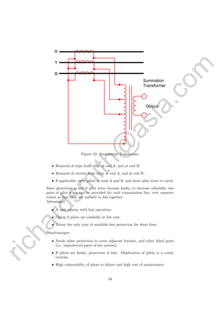 richardsm
ith@
asia.com
Y
B
R
Summation
Transformer
Output
Figure 22: Summation Transformer
• Removal of trips from relay at end A, and at end B.
• Removal of current from relay at end A, and at end B.
• If applicable, open pilots at ends A and B, and short pilot wires to earth.
Since protection is lost if pilot wires become faulty, to increase reliability two
pairs of pilot wires can be provided for each transmission line, over separate
routes so that they are unlikely to fail together.
Advantages
• A unit scheme with fast operation.
• Cheap if pilots are available at low cost.
• About the only type of available fast protection for short lines.
Disadvantages
• Needs other protection to cover adjacent busbars, and other blind spots
(i.e. unprotected parts of the system).
• If pilots are faulty, protection is lost. Duplication of pilots is a costly
exercise.
• High vulnerability of pilots to failure and high cost of maintenance.
34
 
