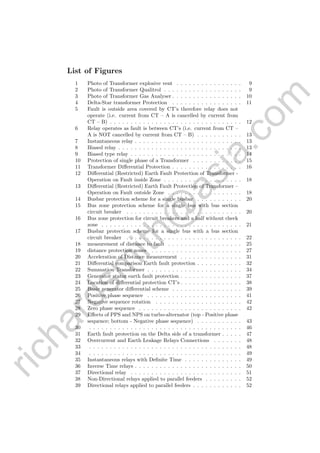 richardsm
ith@
asia.com
List of Figures
1 Photo of Transformer explosive vent . . . . . . . . . . . . . . . . 9
2 Photo of Transformer Qualitrol . . . . . . . . . . . . . . . . . . . 9
3 Photo of Transformer Gas Analyser . . . . . . . . . . . . . . . . . 10
4 Delta-Star transformer Protection . . . . . . . . . . . . . . . . . 11
5 Fault is outside area covered by CT’s therefore relay does not
operate (i.e. current from CT – A is cancelled by current from
CT – B) . . . . . . . . . . . . . . . . . . . . . . . . . . . . . . . . 12
6 Relay operates as fault is between CT’s (i.e. current from CT –
A is NOT cancelled by current from CT – B) . . . . . . . . . . . 13
7 Instantaneous relay . . . . . . . . . . . . . . . . . . . . . . . . . . 13
8 Biased relay . . . . . . . . . . . . . . . . . . . . . . . . . . . . . . 13
9 Biased type relay . . . . . . . . . . . . . . . . . . . . . . . . . . . 14
10 Protection of single phase of a Transformer . . . . . . . . . . . . 15
11 Transformer Diﬀerential Protection . . . . . . . . . . . . . . . . . 16
12 Diﬀerential (Restricted) Earth Fault Protection of Transformer -
Operation on Fault inside Zone . . . . . . . . . . . . . . . . . . . 18
13 Diﬀerential (Restricted) Earth Fault Protection of Transformer –
Operation on Fault outside Zone . . . . . . . . . . . . . . . . . . 18
14 Busbar protection scheme for a single busbar . . . . . . . . . . . 20
15 Bus zone protection scheme for a single bus with bus section
circuit breaker . . . . . . . . . . . . . . . . . . . . . . . . . . . . 20
16 Bus zone protection for circuit breakers and a half without check
zone . . . . . . . . . . . . . . . . . . . . . . . . . . . . . . . . . . 21
17 Busbar protection scheme for a single bus with a bus section
circuit breaker . . . . . . . . . . . . . . . . . . . . . . . . . . . . 22
18 measurement of distance to fault . . . . . . . . . . . . . . . . . . 25
19 distance protection zones . . . . . . . . . . . . . . . . . . . . . . 27
20 Acceleration of Distance measurement . . . . . . . . . . . . . . . 31
21 Diﬀerential comparison Earth fault protection . . . . . . . . . . . 32
22 Summation Transformer . . . . . . . . . . . . . . . . . . . . . . . 34
23 Generator stator earth fault protection . . . . . . . . . . . . . . . 37
24 Location of diﬀerential protection CT’s . . . . . . . . . . . . . . . 38
25 Basic generator diﬀerential scheme . . . . . . . . . . . . . . . . . 39
26 Positive phase sequence . . . . . . . . . . . . . . . . . . . . . . . 41
27 Negative sequence rotation . . . . . . . . . . . . . . . . . . . . . 42
28 Zero phase sequence . . . . . . . . . . . . . . . . . . . . . . . . . 42
29 Eﬀects of PPS and NPS on turbo-alternator (top - Positive phase
sequence; bottom - Negative phase sequence) . . . . . . . . . . . 43
30 . . . . . . . . . . . . . . . . . . . . . . . . . . . . . . . . . . . . . 46
31 Earth fault protection on the Delta side of a transformer . . . . . 47
32 Overcurrent and Earth Leakage Relays Connections . . . . . . . 48
33 . . . . . . . . . . . . . . . . . . . . . . . . . . . . . . . . . . . . . 48
34 . . . . . . . . . . . . . . . . . . . . . . . . . . . . . . . . . . . . . 49
35 Instantaneous relays with Deﬁnite Time . . . . . . . . . . . . . . 49
36 Inverse Time relays . . . . . . . . . . . . . . . . . . . . . . . . . . 50
37 Directional relay . . . . . . . . . . . . . . . . . . . . . . . . . . . 51
38 Non-Directional relays applied to parallel feeders . . . . . . . . . 52
39 Directional relays applied to parallel feeders . . . . . . . . . . . . 52
 