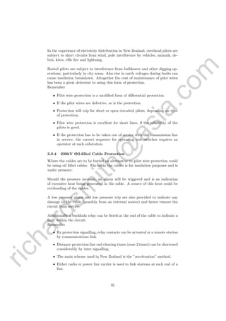 richardsm
ith@
asia.com
In the experience of electricity distribution in New Zealand, overhead pilots are
subject to short circuits from wind, pole interference by vehicles, animals, de-
bris, kites, riﬂe ﬁre and lightning.
Buried pilots are subject to interference from bulldozers and other digging op-
erations, particularly in city areas. Also rise in earth voltages during faults can
cause insulation breakdown. Altogether the cost of maintenance of pilot wires
has been a great deterrent to using this form of protection.
Remember
• Pilot wire protection is a modiﬁed form of diﬀerential protection.
• If the pilot wires are defective, so is the protection.
• Protection will trip for short or open circuited pilots, depending on type
of protection.
• Pilot wire protection is excellent for short lines, if the reliability of the
pilots is good.
• If the protection has to be taken out of service with the transmission line
in service, the correct sequence for operating test switches requires an
operator at each substation.
3.3.4 220kV Oil-ﬁlled Cable Protection
Where the cables are to be buried an alternative to pilot wire protection could
be using oil ﬁlled cables. The oil in the cables is for insulation purposes and is
under pressure.
Should the pressure increase, an alarm will be triggered and is an indication
of excessive heat being generated in the cable. A source of this heat could be
overloading of the cables.
A low pressure alarm and low pressure trip are also provided to indicate any
damage to the cable (possibly from an external source) and hence remove the
circuit from service.
Additionally a buchholz relay can be ﬁtted at the end of the cable to indicate a
fault within the circuit.
Remember
• By protection signalling, relay contacts can be actuated at a remote station
by communications link.
• Distance protection line end clearing times (zone 2 times) can be shortened
considerably by inter signalling.
• The main scheme used in New Zealand is the ”acceleration” method.
• Either radio or power line carrier is used to link stations at each end of a
line.
35
 