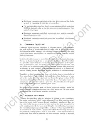 richardsm
ith@
asia.com
• Directional comparison earth fault protection detects internal line faults
to earth by comparing the direction of current ﬂow.
• The condition of tripping from direction comparison earth fault protection
DCEF) is that each relay at the line ends receives and transmits a ”line
faulted” (trip) signal.
• Directional comparison earth fault protection is more sensitive, generally,
than distance protection.
• Directional comparison earth fault protection is combined with distance
protection.
3.4 Generator Protection
Generators are an important component of the power system. They are expen-
sive both in terms of initial investment and down time. If they suﬀer damage
they cannot he quickly repaired. It is therefore economic to provide them with
a protection system which reduces the possibility of damage from any internal
fault or other cause.
Insulation breakdown may be caused by electrical stress, mechanical damage,
thermal or chemical degradation or a combination of these. Insulation failure
in a generator is most likely to cause damage, as the windings are in close prox-
imity to the magnetic core. If a fault occurs, heavy currents may circulate. The
core plates may be burned and the insulating varnish between laminations may
be damaged by fault currents. This would require the core to be dismantled,
which is a costly process. High speed tripping is essential to minimise damage.
Breakdown of stator insulation may cause earth faults, phase to phase faults or
three phase faults. Phase to phase faults and three phase faults may or may
not involve earth. However, experience has shown that phase to phase faults
which do not initially involve earth, very rapidly do so. Three phase faults are
amongst the rarest type of fault on a generator. Protection for phase to phase
faults also provides protection for three phase faults.
All generators are provided with two stator protection schemes. These are
stator diﬀerential protection and stator earth fault protection. The more recent
installations also include stator inter-turn protection.
3.4.1 Generator Earth Faults
Probably the most likely fault in a generator is a phase to earth breakdown.
The stator windings are solidly connected to earth free delta connected wind-
ings on the output (and if present, the unit transformer) transformer. They are
star connected at the generator neutral point and the star point is connected to
earth sometimes directly but most often through a current limiting component.
The current limiting component provides a moderate restraint against the ﬂow
of massive earth fault currents. This has the eﬀect of minimising damage to
the generator winding resulting from an earth fault. This is important since a
severe earth fault inside a generator can cause extensive damage to windings
36
 