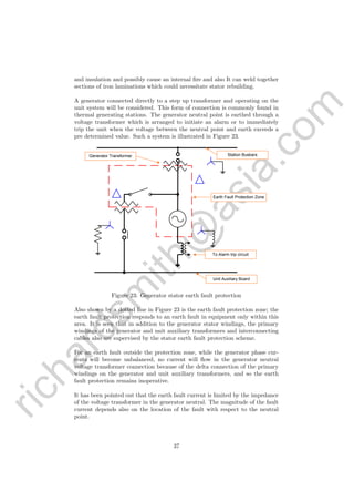 richardsm
ith@
asia.com
and insulation and possibly cause an internal ﬁre and also It can weld together
sections of iron laminations which could necessitate stator rebuilding.
A generator connected directly to a step up transformer and operating on the
unit system will be considered. This form of connection is commonly found in
thermal generating stations. The generator neutral point is earthed through a
voltage transformer which is arranged to initiate an alarm or to immediately
trip the unit when the voltage between the neutral point and earth exceeds a
pre determined value. Such a system is illustrated in Figure 23.
	
  
Generator Transformer Station Busbars
Earth Fault Protection Zone
To Alarm trip circuit
Unit Auxiliary Board
Figure 23: Generator stator earth fault protection
Also shown by a dotted line in Figure 23 is the earth fault protection zone; the
earth fault protection responds to an earth fault in equipment only within this
area. It is seen that in addition to the generator stator windings, the primary
windings of the generator and unit auxiliary transformers and interconnecting
cables also are supervised by the stator earth fault protection scheme.
For an earth fault outside the protection zone, while the generator phase cur-
rents will become unbalanced, no current will ﬂow in the generator neutral
voltage transformer connection because of the delta connection of the primary
windings on the generator and unit auxiliary transformers, and so the earth
fault protection remains inoperative.
It has been pointed out that the earth fault current is limited by the impedance
of the voltage transformer in the generator neutral. The magnitude of the fault
current depends also on the location of the fault with respect to the neutral
point.
37
 