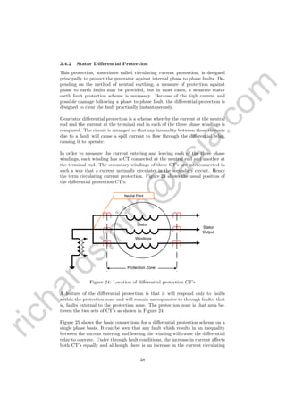 richardsm
ith@
asia.com
3.4.2 Stator Diﬀerential Protection
This protection, sometimes called circulating current protection, is designed
principally to protect the generator against internal phase to phase faults. De-
pending on the method of neutral earthing, a measure of protection against
phase to earth faults may be provided, but in most cases, a separate stator
earth fault protection scheme is necessary. Because of the high current and
possible damage following a phase to phase fault, the diﬀerential protection is
designed to clear the fault practically instantaneously.
Generator diﬀerential protection is a scheme whereby the current at the neutral
end and the current at the terminal end in each of the three phase windings is
compared. The circuit is arranged so that any inequality between these currents
due to a fault will cause a spill current to ﬂow through the diﬀerential relay,
causing it to operate.
In order to measure the current entering and leaving each of the three phase
windings, each winding has a CT connected at the neutral end and another at
the terminal end. The secondary windings of these CT’s are interconnected in
such a way that a current normally circulates in the secondary circuit. Hence
the term circulating current protection. Figure 24 shows the usual position of
the diﬀerential protection CT’s.
Protection Zone
Stator
Windings
Neutral Point
Stator
Output
Figure 24: Location of diﬀerential protection CT’s
A feature of the diﬀerential protection is that it will respond only to faults
within the protection zone and will remain unresponsive to through faults; that
is, faults external to the protection zone. The protection zone is that area be-
tween the two sets of CT’s as shown in Figure 24
Figure 25 shows the basic connections for a diﬀerential protection scheme on a
single phase basis. It can be seen that any fault which results in an inequality
between the current entering and leaving the winding will cause the diﬀerential
relay to operate. Under through fault conditions, the increase in current aﬀects
both CT’s equally and although there is an increase in the current circulating
38
 