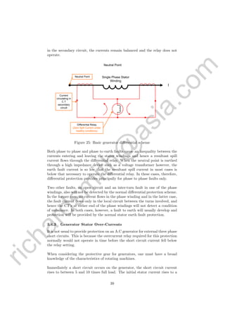 richardsm
ith@
asia.com
in the secondary circuit, the currents remain balanced and the relay does not
operate.
I
Single Phase Stator
Winding
Neutral Point
Current
circulating in
C.T
secondary
circult
Differential Relay
(Zero Spill Current under
healthy conditions)
Neutral Point
Figure 25: Basic generator diﬀerential scheme
Both phase to phase and phase to earth faults cause an inequality between the
currents entering and leaving the stator windings and hence a resultant spill
current ﬂows through the diﬀerential relay. When the neutral point is earthed
through a high impedance device such as a voltage transformer however, the
earth fault current is so low that the resultant spill current in most cases is
below that necessary to operate the diﬀerential relay. In these cases, therefore,
diﬀerential protection provides principally for phase to phase faults only.
Two other faults, an open circuit and an inter-turn fault in one of the phase
windings, also will not be detected by the normal diﬀerential protection scheme.
In the former case, no current ﬂows in the phase winding and in the latter case,
the fault current ﬂows only in the local circuit between the turns involved, and
hence the CT’s at either end of the phase windings will not detect a condition
of unbalance. In both cases, however, a fault to earth will usually develop and
protection will be provided by the normal stator earth fault protection.
3.4.3 Generator Stator Over-Currents
It is not usual to provide protection on an A.C generator for external three phase
short circuits. This is because the overcurrent relay required for this protection
normally would not operate in time before the short circuit current fell below
the relay setting.
When considering the protective gear for generators, one must have a broad
knowledge of the characteristics of rotating machines.
Immediately a short circuit occurs on the generator, the short circuit current
rises to between 5 and 10 times full load. The initial stator current rises to a
39
 