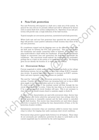 richardsm
ith@
asia.com
4 Non-Unit protection
Non unit Protection will respond to a fault over a wide area of the system. In
general the area will not be precisely deﬁned and will be inﬂuenced by factors
such as system fault level, system conﬁguration etc. Operation of non unit pro-
tection will provide only a rough indication of the fault location.
Typical examples are overcurrent protection, unrestricted earth fault protection.
Where both unit and non Unit protection have operated the unit protection
ﬂags will provide a more positive indication of fault location than those of the
non unit protection.
If a transformer tripped and the ﬂaggings were on the diﬀerential relay, then
the fault must be between the CTs (unit protection). This unit will include
the transformer and usually connecting cables or buswork. A Buchholz trip-
ping would indicate a fault within the transformer. If however, the transformer
tripped on overcurrent (non unit protection) the fault would he outside the
transformer. The overcurrent would indicate the transformer was overloaded,
perhaps due to a fault on the system or to excess system loading. The ﬂagging
given do not identify the location of, or reason for the overload.
4.1 Overcurrent Relays
Current magnitude is widely used as a means of detecting faults on low voltage
distribution systems, but not so widely on extra high voltage (E.H.V) transmis-
sion circuits. In general faster fault clearance is necessary on E.H.V. systems,
faster and more expensive protection schemes are justiﬁed.
The need for ”selectivity” with overcurrent protection is clear in the simplest
systems. Consider the situation where one incoming feeder set to trip at 400A
gives supply to two outgoing feeders each set to trip at 200A, i.e.
If a fault occurs on feeder C the resultant current will ﬂow through the two
circuit breakers A and C in series. Unless the time delay on A exceeds that on
C by a safe margin both circuit breakers will open. This is not necessary to
clear the fault. A should remain closed to maintain supply to feeder B.
A variety of time characteristics are used with overcurrent relays. Inverse time
current relays oﬀer better selectivity and permit lower time settings where the
level of generation is reasonably constant and the fault current is controlled
by the fault location. Very inverse time characteristics are used where sharper
selectivity is required, for matching the time characteristics of fuses, or for the
protection of power rectiﬁers.
Instantaneous overcurrent relays are sometimes added to inverse time current
relays to reduce the tripping time under maximum short circuit conditions.
Overcurrent relays protect against faults between 2 or all 3 phases. These relays
do not necessarily give satisfactory protection for phase to earth faults as the
current magnitude may be restricted by the earth impedance.
45
 