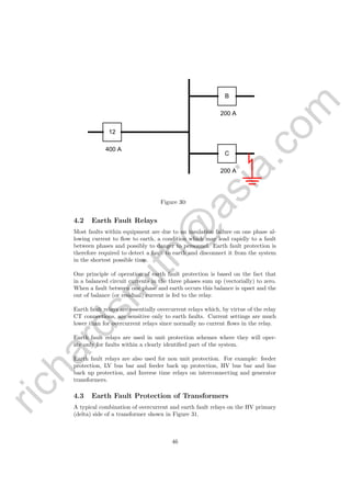 richardsm
ith@
asia.com
12
B
C
200 A
200 A
400 A
Figure 30:
4.2 Earth Fault Relays
Most faults within equipment are due to an insulation failure on one phase al-
lowing current to ﬂow to earth, a condition which may lead rapidly to a fault
between phases and possibly to danger to personnel. Earth fault protection is
therefore required to detect a fault to earth and disconnect it from the system
in the shortest possible time.
One principle of operation of earth fault protection is based on the fact that
in a balanced circuit currents in the three phases sum up (vectorially) to zero.
When a fault between one phase and earth occurs this balance is upset and the
out of balance (or residual) current is fed to the relay.
Earth fault relays are essentially overcurrent relays which, by virtue of the relay
CT connections, are sensitive only to earth faults. Current settings are much
lower than for overcurrent relays since normally no current ﬂows in the relay.
Earth fault relays are used in unit protection schemes where they will oper-
ate only for faults within a clearly identiﬁed part of the system.
Earth fault relays are also used for non unit protection. For example: feeder
protection, LV bus bar and feeder back up protection, HV bus bar and line
back up protection, and Inverse time relays on interconnecting and generator
transformers.
4.3 Earth Fault Protection of Transformers
A typical combination of overcurrent and earth fault relays on the HV primary
(delta) side of a transformer shown in Figure 31.
46
 