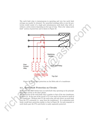 richardsm
ith@
asia.com
The earth fault relay is instantaneous in operating and very low earth fault
settings can usually be obtained. For unearthed windings delta or star the pro-
tection would consist of a single pole instantaneous earth fault relay with or
without a series resistor depending on the type of relay. This is the “plain earth
fault” system of protection and is shown in Figure 31.
Stabilizing
resistor
Earth fault Relay
Over
Current
relay
Trip Coil
Figure 31: Earth fault protection on the Delta side of a transformer
4.4 Earth Fault Protection on Circuits
Most 11kV and 33kV feeders have an earth fault relay operating on the principle
of residual current in the three phases.
The connection of the earth fault relay is similar to that of the star transformer
in Figure 31. In the case of the circuit a CT is not used in the neutral or earth of
the transformer. Without this CT the earth relay will only detect an earth fault
from the CT’s outwards (i.e. away from the transformer). At a substation each
feeder would have protection similar to that in Figure 32. As each responds to
earth faults past the CTs each feeder is easily separately protected.
47
 