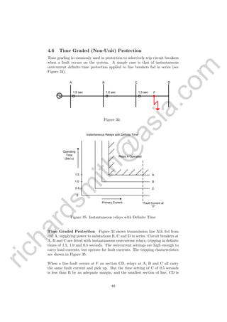 richardsm
ith@
asia.com
4.6 Time Graded (Non-Unit) Protection
Time grading is commonly used in protection to selectively trip circuit breakers
when a fault occurs on the system. A simple case is that of instantaneous
overcurrent deﬁnite time protection applied to line breakers fed in series (see
Figure 34).
1.5 sec 1.0 sec 1.5 sec F
A B C D
Figure 34:
A
B
C
1.5
1.0
0.5
0
Relay A Operated
Fault Current at
“F”
Primary Current
Operating
Time
(Sec’s)
Instantaneous Relays with Definite Time
Figure 35: Instantaneous relays with Deﬁnite Time
Time Graded Protection Figure 34 shows transmission line AD, fed from
end A, supplying power to substations B, C and D in series. Circuit breakers at
A, B and C are ﬁtted with instantaneous overcurrent relays, tripping in deﬁnite
times of 1.5, 1.0 and 0.5 seconds. The overcurrent settings are high enough to
carry load currents, but operate for fault currents. The tripping characteristics
are shown in Figure 35.
When a line fault occurs at F on section CD, relays at A, B and C all carry
the same fault current and pick up. But the time setting of C of 0.5 seconds
is less than B by an adequate margin, and the smallest section of line, CD is
49
 