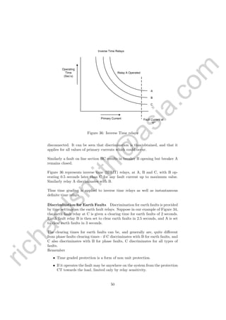 richardsm
ith@
asia.com
A
B
C
Relay A Operated
Fault Current at
“F”
Primary Current
Operating
Time
(Sec’s)
Inverse Time Relays
Figure 36: Inverse Time relays
disconnected. It can be seen that discrimination is thus obtained, and that it
applies for all values of primary currents which could occur.
Similarly a fault on line section BC results in breaker B opening but breaker A
remains closed.
Figure 36 represents inverse time (IDMT) relays, at A, B and C, with B op-
erating 0.5 seconds later than C for any fault current up to maximum value.
Similarly relay A discriminates with B.
Thus time grading is applied to inverse time relays as well as instantaneous
deﬁnite time relays.
Discrimination for Earth Faults Discrimination for earth faults is provided
by time settings on the earth fault relays. Suppose in our example of Figure 34,
the earth fault relay at C is given a clearing time for earth faults of 2 seconds.
Earth fault relay B is then set to clear earth faults in 2.5 seconds, and A is set
to clear earth faults in 3 seconds.
The clearing times for earth faults can be, and generally are, quite diﬀerent
from phase faults clearing times - if C discriminates with B for earth faults, and
C also discriminates with B for phase faults, C discriminates for all types of
faults.
Remember
• Time graded protection is a form of non unit protection.
• If it operates the fault may be anywhere on the system from the protection
CT towards the load, limited only by relay sensitivity.
50
 