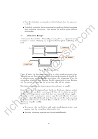 richardsm
ith@
asia.com
• Time discrimination is commonly used to trip faults from the system se-
lectively.
• Earth fault protection time settings may be completely distinct from phase
fault protection (overcurrent) time settings (as well as having diﬀerent
sensitivities).
4.7 Directional Relays
A directional characteristic (obtained by providing VT’s) is required in many
locations to provide selectivity and to prevent healthy plant backfeeding the
fault.
	
  
Voltage circuit
Current Circuit
Disk (Rotating)
Figure 37: Directional relay
Figure 37 shows the directional component of a directional overcurrent relay.
When the current ﬂow is in the required direction the rotation of the disk de-
tected and contacts are closed and the inverse time relay is in service. When the
current ﬂow is in the reverse direction the disk rotates in the reverse direction
and the contacts are open and the inverse time relay will not operate.
Direction overcurrent relays improve protection on feeders in parallel.
It can be seen from the diagrams below that if non directional relays are applied
to parallel feeders any faults occurring on the line will inevitably, irrespective
of the relay settings chosen, isolate both lines and completely disrupt supply.
To ensure selective operation (i.e. remove only the faulted feeder) it is usual
to connect relays R3 and R4 such that they only operate for faults occurring
in the line in the direction indicated. They should also operate before the non
directional relays R1 and R2.
Remember
• Overcurrent relay can be ﬁtted with a directional element, so they only
operate when the current ﬂow is in one direction.
• Direction protection improves selecting on parallel feeders.
51
 
