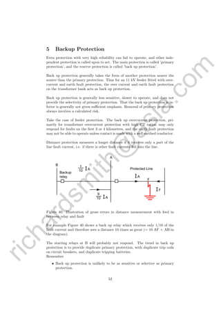 richardsm
ith@
asia.com
5 Backup Protection
Even protection with very high reliability can fail to operate, and other inde-
pendent protection is called upon to act. The main protection is called ’primary
protection’, and the reserve protection is called ’back up protection’.
Back up protection generally takes the form of another protection nearer the
source than the primary protection. Thus for an 11 kV feeder ﬁtted with over-
current and earth fault protection, the over current and earth fault protection
on the transformer bank acts as back up protection.
Back up protection is generally less sensitive, slower to operate, and does not
provide the selectivity of primary protection. That the back up protection is in-
ferior is generally not given suﬃcient emphasis. Removal of primary protection
always involves a calculated risk.
Take the case of feeder protection. The back up overcurrent protection, pri-
marily for transformer overcurrent protection with high CT ratios, may only
respond for faults on the ﬁrst 3 or 4 kilometres, and the earth fault protection
may not be able to operate unless contact is made with a well earthed conductor.
Distance protection measures a longer distance if it receives only a part of the
line fault current, i.e. if there is other fault currents fed into the line.
B
A
1
10 IA
IA
F
IF
IA
9
10
Backup
relay
Protected Line
Figure 40: Illustration of gross errors in distance measurement with feed in
between relay and fault
For example Figure 40 shows a back up relay which receives only 1/10 of the
fault current and therefore sees a distance 10 times as great (= 10 AF + AB in
the diagram).
The starting relays at B will probably not respond. The trend in back up
protection is to provide duplicate primary protection, with duplicate trip coils
on circuit breakers, and duplicate tripping batteries.
Remember
• Back up protection is unlikely to be as sensitive or selective as primary
protection.
53
 