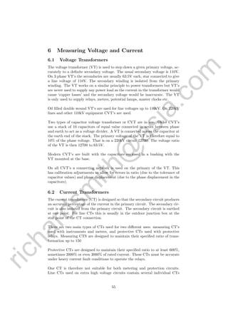 richardsm
ith@
asia.com
6 Measuring Voltage and Current
6.1 Voltage Transformers
The voltage transformer (VT) is used to step down a given primary voltage, ac-
curately to a deﬁnite secondary voltage. The usual secondary voltage is 110V.
On 3 phase VT’s the secondaries are usually 63.5V each, star connected to give
a line voltage of 110V. The secondary winding is isolated from the primary
winding. The VT works on a similar principle to power transformers but VT’s
are never used to supply any power load as the current in the transformer would
cause ‘copper losses’ and the secondary voltage would he inaccurate. The VT
is only used to supply relays, meters, potential lamps, master clocks etc.
Oil ﬁlled double wound VT’s are used for line voltages up to 110kV. On 220kV
lines and other 110kV equipment CVT’s are used.
Two types of capacitor voltage transformer or CVT are in use. Older CVT’s
use a stack of 10 capacitors of equal value connected in series between phase
and earth to act as a voltage divider. A VT is connected across the capacitor at
the earth end of the stack. The primary voltage of the VT is therefore equal to
10% of the phase voltage. That is on a 220kV circuit 12700. The voltage ratio
of the VT is then 12700 to 63.5V.
Modern CVT’s are built with the capacitors enclosed in a bushing with the
VT mounted at the base.
On all CVT’s a connecting network is used on the primary of the VT. This
has calibration adjustments to allow for errors in ratio (due to the tolerance of
capacitor values) and phase displacement (due to the phase displacement in the
capacitors).
6.2 Current Transformers
The current transformer (CT) is designed so that the secondary circuit produces
an accurate percentage of the current in the primary circuit. The secondary cir-
cuit is also isolated from the primary circuit. The secondary circuit is earthed
at one point. For line CTs this is usually in the outdoor junction box at the
star point of the CT connection.
There are two main types of CTs used for two diﬀerent uses: measuring CT’s
used with instruments and meters, and protective CTs used with protective
relays. Measuring CTS are designed to maintain their speciﬁed ratio of trans-
formation up to 150
Protective CTs are designed to maintain their speciﬁed ratio to at least 600%,
sometimes 2000% or even 3000% of rated current. These CTs must be accurate
under heavy current fault conditions to operate the relays.
One CT is therefore not suitable for both metering and protection circuits.
Line CTs used on extra high voltage circuits contain several individual CTs
55
 