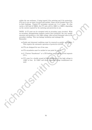 richardsm
ith@
asia.com
within the one enclosure, 5 being typical 2 for metering and 3 for protection.
CTs not in use are short circuited and earthed. Some circuit breakers have CTs
in their bushings. Typical CT secondary currents are 1 or 5 amps. If a line
carries a full load of 1000A, the CT ratio will be 1000:1 or 1000:5, depending
on the current required by the metering and protection in use.
NOTE. A CT must not be energised with its secondary open circuited. With
no secondary demagnetising magneto motive force produced, the core usually
saturates and produces a very high voltage, often several thousand volts in the
secondary winding. This can damage insulation and endanger life.
Remember
• Faults and abnormal conditions must be removed as quickly as possible.
This requires the automatic operation of protective devices.
• CTs are designed for one of two uses.
• CTs secondaries must be earthed at one point for safety.
• A ”Current Transformer” or a CB bushing may contain several separate
CT’s.
• VT’s may be a double wound oil ﬁlled transformer if the high voltage is
110kV or less. At 110kV and above capacitor voltage transformers are
used.
56
 