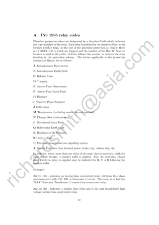 richardsm
ith@
asia.com
A Pre 1985 relay codes
Electrical protection relays are designated by a Standard Code which indicates
the type and duty of the relay. Each relay is preﬁxed by the number of the circuit
breaker which it trips. In the case of the generator protection at Huntly, there
are 3 220kV C.B.’s which are tripped and the number of the Bus ’B’ Selector
breaker is used as the preﬁx. A letter follows this number to indicate the relay
function in the protection scheme. The letters applicable to the protection
schemes at Huntly are as follows:
A Instantaneous Overcurrent
B Instantaneous Earth Fault
C Deﬁnite Time
D Tripping
E Inverse-Time Overcurrent
F Inverse-Time Earth Fault
H Distance
I Negative Phase Sequence
J Diﬀerential
M Temperature (including motor thermal overload)
N Change-Over (auto reclose)
P Directional Earth Fault
Q Diﬀerential Earth Fault
R Buchholz or Oil Pressure
S Under voltage
U Uni-directional protection signalling system
X Special Functions (low forward power, boiler trip, turbine trip, etc)
In addition, where more than one relay of the same class is associated with the
same circuit breaker, a number suﬃx is applied. Also the individual phases
from which the relay is supplied may be indicated by R, Y or B following the
number suﬃx.
Example:-
262 E1 (R) - indicates an inverse-time overcurrent relay, fed from Red phase
and associated with C.B. 262, ie Generator 1 circuit. This relay is in fact the
220kV Generator Transformer 1 inverse time overcurrent relay.
262 E2 (R) - indicates a similar class relay and is the unit transformer high
voltage inverse time overcurrent relay.
57
 