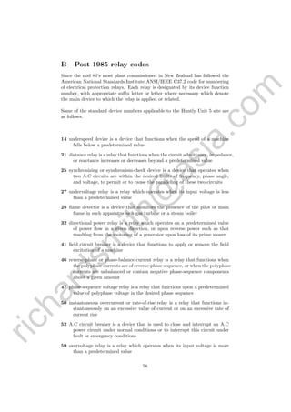 richardsm
ith@
asia.com
B Post 1985 relay codes
Since the mid 80’s most plant commissioned in New Zealand has followed the
American National Standards Institute ANSI/IEEE C37.2 code for numbering
of electrical protection relays. Each relay is designated by its device function
number, with appropriate suﬃx letter or letter where necessary which denote
the main device to which the relay is applied or related.
Some of the standard device numbers applicable to the Huntly Unit 5 site are
as follows:
14 underspeed device is a device that functions when the speed of a machine
falls below a predetermined value
21 distance relay is a relay that functions when the circuit admittance, impedance,
or reactance increases or decreases beyond a predetermined value
25 synchronizing or synchronism-check device is a device that operates when
two A.C circuits are within the desired limits of frequency, phase angle,
and voltage, to permit or to cause the paralleling of these two circuits
27 undervoltage relay is a relay which operates when its input voltage is less
than a predetermined value
28 ﬂame detector is a device that monitors the presence of the pilot or main
ﬂame in such apparatus as a gas turbine or a steam boiler
32 directional power relay is a relay which operates on a predetermined value
of power ﬂow in a given direction, or upon reverse power such as that
resulting from the motoring of a generator upon loss of its prime mover
41 ﬁeld circuit breaker is a device that functions to apply or remove the ﬁeld
excitation of a machine
46 reverse-phase or phase-balance current relay is a relay that functions when
the polyphase currents are of reverse-phase sequence, or when the polyphase
currents are unbalanced or contain negative phase-sequence components
above a given amount
47 phase-sequence voltage relay is a relay that functions upon a predetermined
value of polyphase voltage in the desired phase sequence
50 instantaneous overcurrent or rate-of-rise relay is a relay that functions in-
stantaneously on an excessive value of current or on an excessive rate of
current rise
52 A.C circuit breaker is a device that is used to close and interrupt an A.C
power circuit under normal conditions or to interrupt this circuit under
fault or emergency conditions
59 overvoltage relay is a relay which operates when its input voltage is more
than a predetermined value
58
 