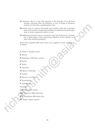 richardsm
ith@
asia.com
81 frequency relay is a relay that responds to the frequency of an electrical
quantity, operating when the frequency or rate of change of frequency
exceeds or is less than a predetermined value
86 lockout relay is a hand or electrically reset auxiliary relay that is operated
upon the occurrence of abnormal conditions to maintain associated equip-
ment or devices inoperative until it is reset
87 diﬀerential protective relay is a protective relay that functions on a percent-
age or phase angle or other quantitative diﬀerence of two currents, or of
some other electrical quantities
Some of the standard suﬃx letters that can be applied to device numbers are
as follows:
A Alarm or Auxiliary power
B Battery
D Discharge or DC direct current
E Exciter
F Feeder
G Generator
M Motor or Metering
N Neutral
R Reactor or rectiﬁer
S Synchronising
T Transformer
Examples:-
41E Field circuit breaker
87G Generator diﬀerential relay
87T Transformer diﬀerential relay
46 Negative phase sequence
59
 