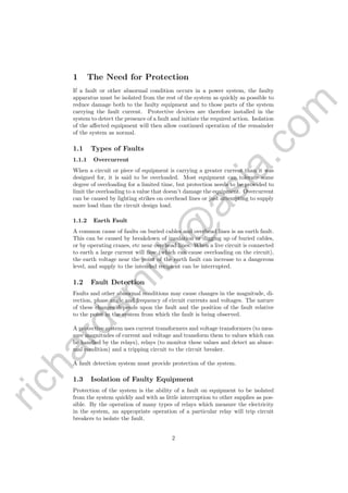 richardsm
ith@
asia.com
1 The Need for Protection
If a fault or other abnormal condition occurs in a power system, the faulty
apparatus must be isolated from the rest of the system as quickly as possible to
reduce damage both to the faulty equipment and to those parts of the system
carrying the fault current. Protective devices are therefore installed in the
system to detect the presence of a fault and initiate the required action. Isolation
of the aﬀected equipment will then allow continued operation of the remainder
of the system as normal.
1.1 Types of Faults
1.1.1 Overcurrent
When a circuit or piece of equipment is carrying a greater current than it was
designed for, it is said to be overloaded. Most equipment can tolerate some
degree of overloading for a limited time, but protection needs to be provided to
limit the overloading to a value that doesn’t damage the equipment. Overcurrent
can be caused by lighting strikes on overhead lines or just attempting to supply
more load than the circuit design load.
1.1.2 Earth Fault
A common cause of faults on buried cables and overhead lines is an earth fault.
This can be caused by breakdown of insulation or digging up of buried cables,
or by operating cranes, etc near overhead lines. When a live circuit is connected
to earth a large current will ﬂow (which can cause overloading on the circuit),
the earth voltage near the point of the earth fault can increase to a dangerous
level, and supply to the intended recipient can be interrupted.
1.2 Fault Detection
Faults and other abnormal conditions may cause changes in the magnitude, di-
rection, phase angle and frequency of circuit currents and voltages. The nature
of these changes depends upon the fault and the position of the fault relative
to the point in the system from which the fault is being observed.
A protective system uses current transformers and voltage transformers (to mea-
sure magnitudes of current and voltage and transform them to values which can
be handled by the relays), relays (to monitor these values and detect an abnor-
mal condition) and a tripping circuit to the circuit breaker.
A fault detection system must provide protection of the system.
1.3 Isolation of Faulty Equipment
Protection of the system is the ability of a fault on equipment to be isolated
from the system quickly and with as little interruption to other supplies as pos-
sible. By the operation of many types of relays which measure the electricity
in the system, an appropriate operation of a particular relay will trip circuit
breakers to isolate the fault.
2
 