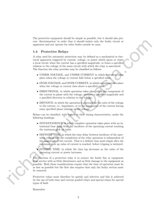 richardsm
ith@
asia.com
The protective equipment should be simple as possible, but it should also pro-
cess ’discrimination’ in order that it should isolate only the faulty circuit or
apparatus and not operate for other faults outside its zone.
1.4 Protective Relays
A relay used for automatic protection may be deﬁned as a mechanical or elec-
trical apparatus triggered by current, voltage, or power which opens or closes
a local circuit when the current has a speciﬁed magnitude, or bears a speciﬁed
relation to the voltage of the main circuit with which the relay is associated.
The function the relay provides may be classiﬁed as follows:
• UNDER VOLTAGE, and UNDER CURRENT in which operation takes
place when the voltage or current falls below a speciﬁed value.
• OVER VOLTAGE, and OVER CURRENT, in which operation takes place
when the voltage or current rises above a speciﬁed value.
• DIRECTIONAL, in which operation takes place when the component of
the current in phase with the voltage, assumes a speciﬁed magnitude and
a speciﬁed direction in relation to the voltage.
• DISTANCE, in which the operation is governed by the ratio of the voltage
to the current, i.e. impedance, or to the component of the current having
some speciﬁed phase relation to the voltage.
Relays can be classiﬁed, with regard to their timing characteristics, under the
following headings;
• INSTANTANEOUS, in which complete operation takes place with no in-
tentional time delay from the incidence of the operating current reaching
the minimum pick up value.
• DEFINITE TIME, in which the time delay between incidence of the oper-
ating current and the completion of the relay operation is independent of
the magnitude of the current. That is a deﬁnite time must elapse after the
minimum pick up value of current is reached, before tripping is initiated.
• INVERSE TIME, in which the time lag decreases as the value of the
operating current or power increases.
The function of a protective relay is to remove the faulty line or equipment
from service with as little disturbance and as little damage to the equipment as
possible. Both these considerations require that the time of operation must be
as fast as possible but the ﬁrst also requires that only the faulty section must
be removed.
Protective relays must therefore be speedy and selective and this is achieved
by the use of both time and current graded relays and special relays for special
types of fault.
Remember
3
 