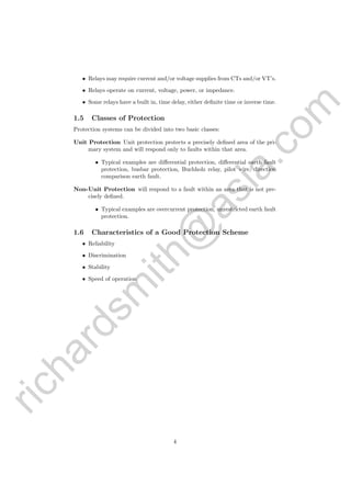 richardsm
ith@
asia.com
• Relays may require current and/or voltage supplies from CTs and/or VT’s.
• Relays operate on current, voltage, power, or impedance.
• Some relays have a built in, time delay, either deﬁnite time or inverse time.
1.5 Classes of Protection
Protection systems can be divided into two basic classes:
Unit Protection Unit protection protects a precisely deﬁned area of the pri-
mary system and will respond only to faults within that area.
• Typical examples are diﬀerential protection, diﬀerential earth fault
protection, busbar protection, Buchholz relay, pilot wire, direction
comparison earth fault.
Non-Unit Protection will respond to a fault within an area that is not pre-
cisely deﬁned.
• Typical examples are overcurrent protection, unrestricted earth fault
protection.
1.6 Characteristics of a Good Protection Scheme
• Reliability
• Discrimination
• Stability
• Speed of operation
4
 