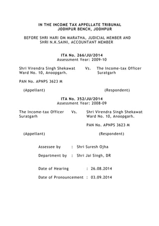 IN THE INCOME TAX APPELLATE TRIBUNAL
JODHPUR BENCH, JODHPUR
BEFORE SHRI HARI OM MARATHA, JUDICIAL MEMBER AND
SHRI N.K.SAINI, ACCOUNTANT MEMBER
ITA No. 266/JU/2014
Assessment Year: 2009-10
Shri Virendra Singh Shekawat Vs. The Income-tax Officer
Ward No. 10, Anoopgarh. Suratgarh
PAN No. APNPS 3623 M
(Appellant) (Respondent)
ITA No. 352/JU/2014
Assessment Year: 2008-09
The Income-tax Officer Vs. Shri Virendra Singh Shekawat
Suratgarh Ward No. 10, Anoopgarh.
PAN No. APNPS 3623 M
(Appellant) (Respondent)
Assessee by : Shri Suresh Ojha
Department by : Shri Jai Singh, DR
Date of Hearing : 26.08.2014
Date of Pronouncement : 03.09.2014
 