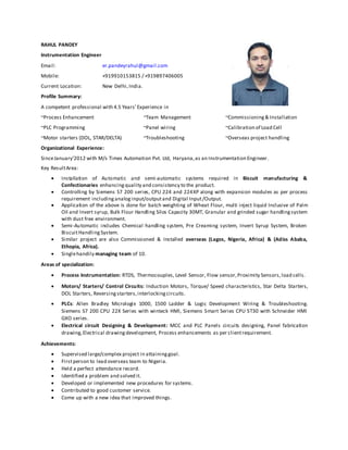 RAHUL PANDEY
Instrumentation Engineer
Email: er.pandeyrahul@gmail.com
Mobile: +919910153815 / +919897406005
Current Location: New Delhi,India.
Profile Summary:
A competent professional with 4.5 Years’Experience in
~Process Enhancement ~Team Management ~Commissioning& Installation
~PLC Programming ~Panel wiring ~Calibration of Load Cell
~Motor starters (DOL, STAR/DELTA) ~Troubleshooting ~Overseas project handling
Organizational Experience:
SinceJanuary’2012 with M/s Times Automation Pvt. Ltd, Haryana,as an Instrumentation Engineer.
Key ResultArea:
 Installation of Automatic and semi-automatic systems required in Biscuit manufacturing &
Confectionaries enhancingquality and consistency to the product.
 Controlling by Siemens S7 200 series, CPU 224 and 224XP along with expansion modules as per process
requirement includinganaloginput/outputand Digital Input/Output.
 Application of the above is done for batch weighting of Wheat Flour, multi inject liquid Inclusive of Palm
Oil and Invert syrup, Bulk Flour Handling Silos Capacity 30MT, Granular and grinded sugar handlingsystem
with dust free environment.
 Semi-Automatic includes Chemical handling system, Pre Creaming system, Invert Syrup System, Broken
BiscuitHandling System.
 Similar project are also Commissioned & Installed overseas (Lagos, Nigeria, Africa) & (Adiss Ababa,
Ethopia, Africa).
 Singlehandily managing team of 10.
Areas of specialization:
 Process Instrumentation: RTDS, Thermocouples, Level Sensor, Flow sensor,Proximity Sensors,load cells.
 Motors/ Starters/ Control Circuits: Induction Motors, Torque/ Speed characteristics, Star Delta Starters,
DOL Starters, Reversing starters,interlockingcircuits.
 PLCs: Allen Bradley Micrologix 1000, 1500 Ladder & Logic Development Wiring & Troubleshooting.
Siemens S7 200 CPU 22X Series with winteck HMI, Siemens Smart Series CPU ST30 with Schneider HMI
GXO series.
 Electrical circuit Designing & Development: MCC and PLC Panels circuits designing, Panel fabrication
drawing,Electrical drawingdevelopment, Process enhancements as per clientrequirement.
Achievements:
 Supervised large/complex project in attaininggoal.
 Firstperson to lead overseas team to Nigeria.
 Held a perfect attendance record.
 Identified a problem and solved it.
 Developed or implemented new procedures for systems.
 Contributed to good customer service.
 Come up with a new idea that improved things.
 