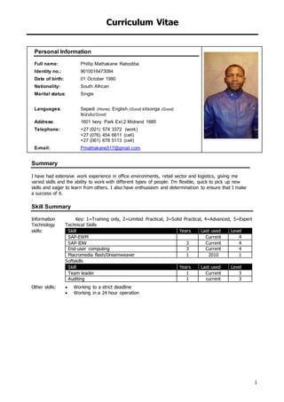 Curriculum Vitae
1
Personal Information
Full name: Phillip Mathakane Rabodiba
Identity no.: 9010016473084
Date of birth: 01 October 1990
Nationality: South African
Marital status: Single
Languages: Sepedi (Home), English (Good) xitsonga (Good)
Isizulu(Good)
Address: 1601 Ivory Park Ext 2 Midrand 1685
Telephone: +27 (021) 574 3372 (work)
+27 (076) 454 6611 (cell)
+27 (061) 678 5113 (cell)
E-mail: Pmathakane517@gmail.com
Summary
I have had extensive work experience in office environments, retail sector and logistics, giving me
varied skills and the ability to work with different types of people. I’m flexible, quick to pick up new
skills and eager to learn from others. I also have enthusiasm and determination to ensure that I make
a success of it.
.
Skill Summary
Information
Technology
skills:
Key: 1=Training only, 2=Limited Practical, 3=Solid Practical, 4=Advanced, 5=Expert
Technical Skills
Skill Years Last used Level
SAP-EWM Current 4
SAP-IDW 3 Current 4
End-user computing 3 Current 4
Macromedia flash/Dreamweaver 1 2010 1
Softskills
Skill Years Last used Level
Team leader 1 Current 3
Auditing 1 current 3
Other skills:  Working to a strict deadline
 Working in a 24 hour operation
 