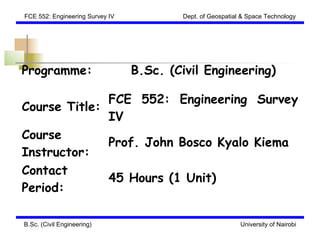 FCE 552: Engineering Survey IV           Dept. of Geospatial & Space Technology




Programme:                       B.Sc. (Civil Engineering)

              FCE 552: Engineering Survey
Course Title:
              IV
Course
              Prof. John Bosco Kyalo Kiema
Instructor:
Contact
              45 Hours (1 Unit)
Period:

B.Sc. (Civil Engineering)                                   University of Nairobi
 