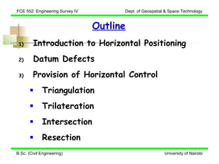 FCE 552: Engineering Survey IV         Dept. of Geospatial & Space Technology


                                 Outline
 1)      Introduction to Horizontal Positioning
 2)      Datum Defects
 3)      Provision of Horizontal Control
             Triangulation
             Trilateration
             Intersection
             Resection
B.Sc. (Civil Engineering)                                 University of Nairobi
 