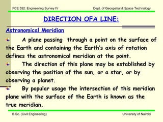 FCE 552: Engineering Survey IV    Dept. of Geospatial & Space Technology


                        DIRECTION OFA LINE:
Astronomical Meridian
      A plane passing through a point on the surface of
the Earth and containing the Earth’s axis of rotation
defines the astronomical meridian at the point.
      The direction of this plane may be established by
observing the position of the sun, or a star, or by
observing a planet.
      By popular usage the intersection of this meridian
plane with the surface of the Earth is known as the
true meridian.
  B.Sc. (Civil Engineering)                            University of Nairobi
 
