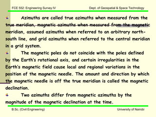 FCE 552: Engineering Survey IV        Dept. of Geospatial & Space Technology


          Azimuths are called true azimuths when measured from the
true meridian, magnetic azimuths when measured from the magnetic
meridian, assumed azimuths when referred to an arbitrary north-
south line, and grid azimuths when referred to the central meridian
in a grid system.
          The magnetic poles do not coincide with the poles defined
by the Earth’s rotational axis, and certain irregularities in the
Earth’s magnetic field cause local and regional variations in the
position of the magnetic needle. The amount and direction by which
the magnetic needle is off the true meridian is called the magnetic
declination.
          Two azimuths differ from magnetic azimuths by the
magnitude of the magnetic declination at the time.
   B.Sc. (Civil Engineering)                                University of Nairobi
 