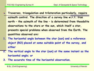 FCE 552: Engineering Survey IV       Dept. of Geospatial & Space Technology



   Traverses, triangulation and trilateration particularly, require
   azimuth control. The direction of a survey line w.r.t. true
   north – the azimuth of the line – is determined from theodolite
   observations to the stars or the sun, which itself a star,
   presents special problems when observed from the Earth. The
   quantities observed are:
1. The horizontal angle between the star (sun) and a reference
   object (RO) placed at some suitable point of the survey, and
   either
2. The vertical angle to the star (sun) at the same instant as the
   horizontal angle; or
3. The accurate time of the horizontal observation.

  B.Sc. (Civil Engineering)                               University of Nairobi
 