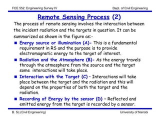 FCE 552: Engineering Survey IV                 Dept. of Civil Engineering


                  Remote Sensing Process (2)
 The process of remote sensing involves the interaction between
 the incident radiation and the targets in question. It can be
 summarized as shown in the figure as:-
    Energy source or illumination (A)- This is a fundamental
    requirement in RS and the purpose is to provide
    electromagnetic energy to the target of interest.
    Radiation and the Atmosphere (B)- As the energy travels
    through the atmosphere from the source and the target
    some interactions will take place.
    Interaction with the Target (C) – Interactions will take
    place between the target and the radiation and this will
    depend on the properties of both the target and the
    radiation.
    Recording of Energy by the sensor (D) – Reflected and
    emitted energy from the target is recorded by a sensor.
B. Sc.(Civil Engineering)                           University of Nairobi
 
