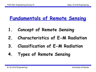 FCE 552: Engineering Survey IV      Dept. of Civil Engineering




   Fundamentals of Remote Sensing

 1.          Concept of Remote Sensing
 2.          Characteristics of E-M Radiation
 3.          Classification of E-M Radiation
 4.          Types of Remote Sensing

B. Sc.(Civil Engineering)                University of Nairobi
 
