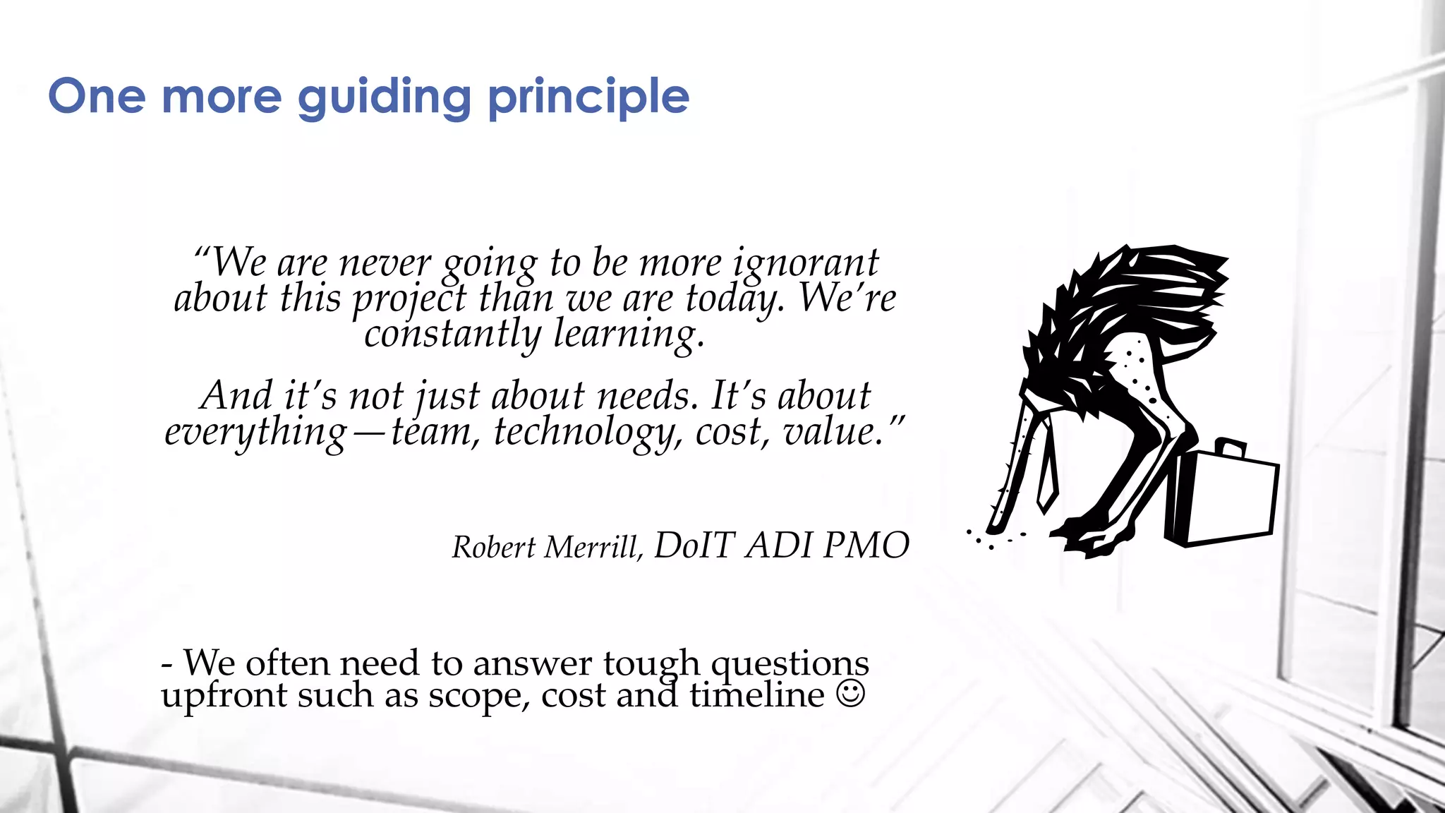 One more guiding principle
“We are never going to be more ignorant
about this project than we are today. We’re
constantly learning.
And it’s not just about needs. It’s about
everything—team, technology, cost, value.”
Robert Merrill, DoIT ADI PMO
- We often need to answer tough questions
upfront such as scope, cost and timeline 
 