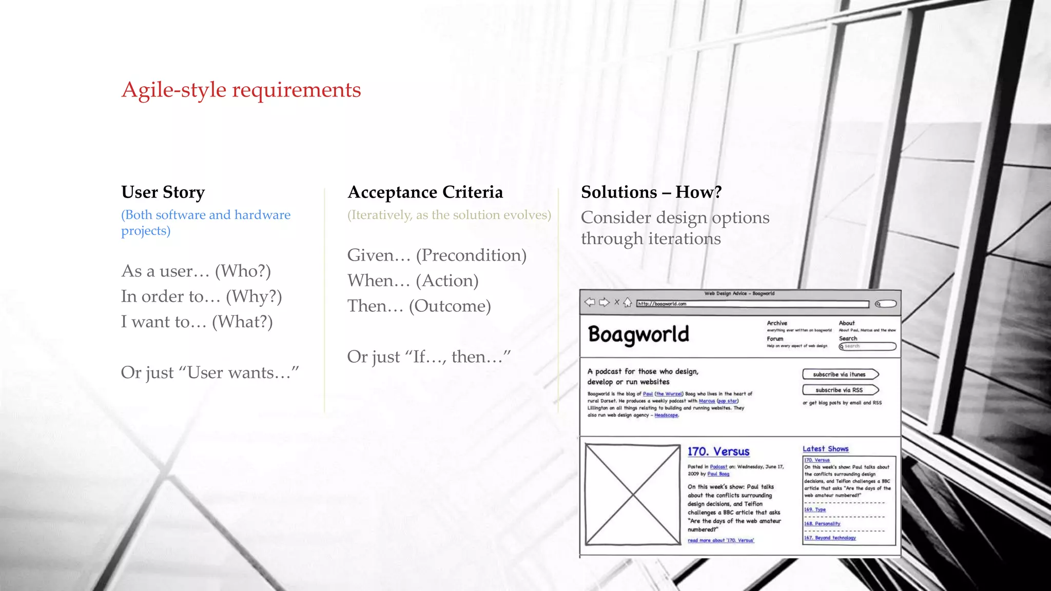 Agile-style requirements
User Story
(Both software and hardware
projects)
As a user… (Who?)
In order to… (Why?)
I want to… (What?)
Or just “User wants…”
Acceptance Criteria
(Iteratively, as the solution evolves)
Given… (Precondition)
When… (Action)
Then… (Outcome)
Or just “If…, then…”
Solutions – How?
Consider design options
through iterations
 