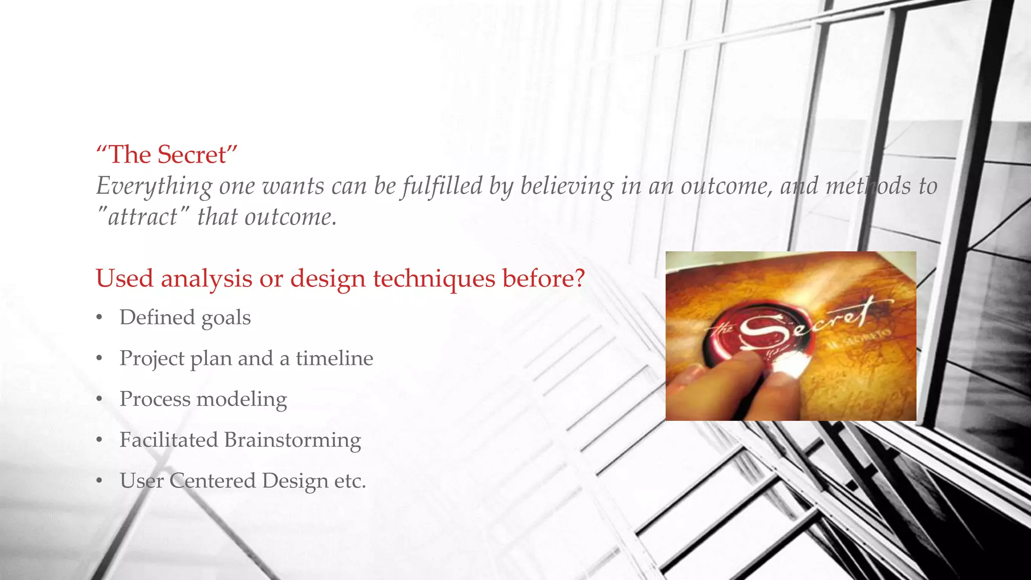 “The Secret”
Everything one wants can be fulfilled by believing in an outcome, and methods to
"attract" that outcome.
Used analysis or design techniques before?
• Defined goals
• Project plan and a timeline
• Process modeling
• Facilitated Brainstorming
• User Centered Design etc.
 