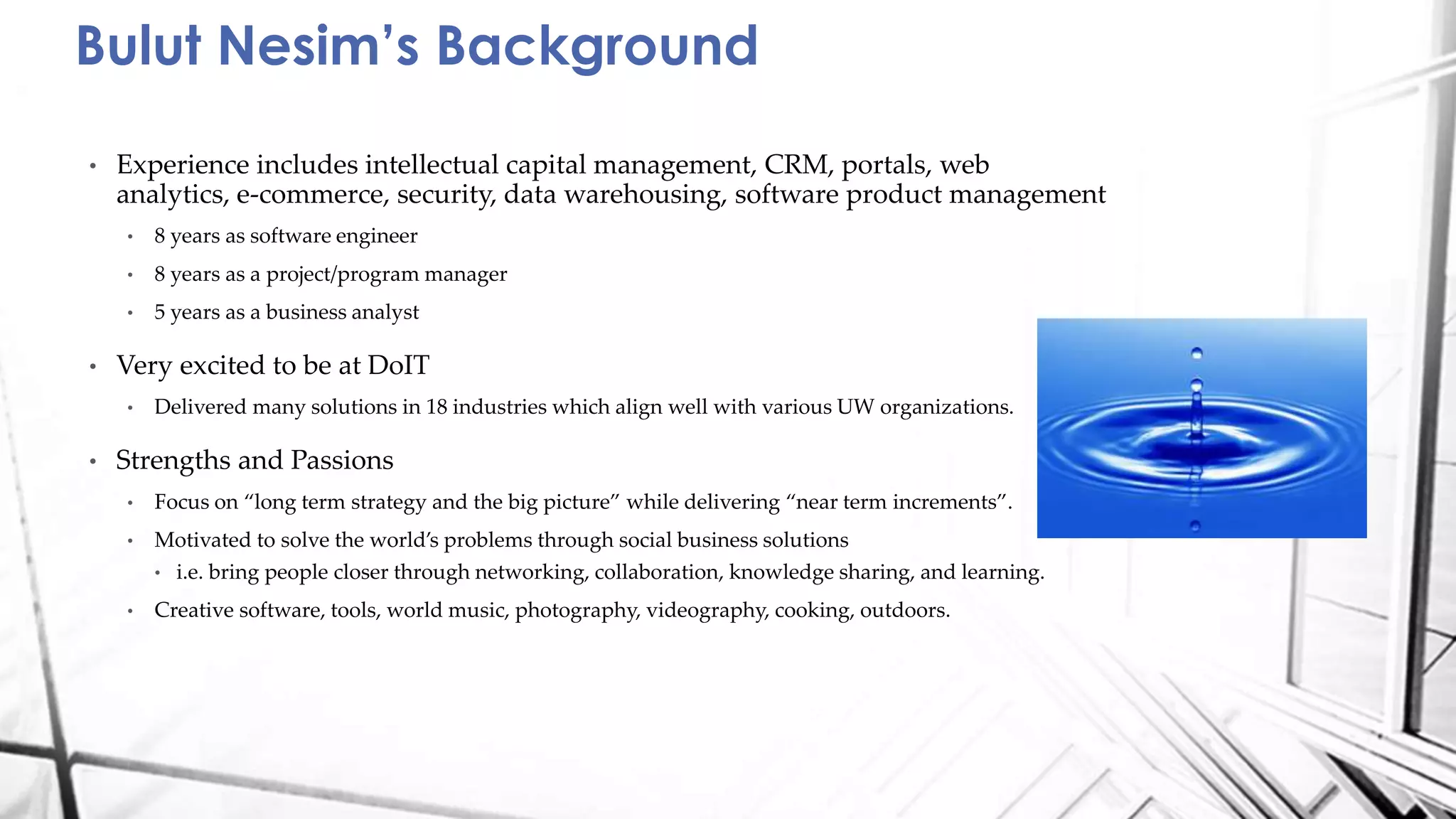 • Experience includes intellectual capital management, CRM, portals, web
analytics, e-commerce, security, data warehousing, software product management
• 8 years as software engineer
• 8 years as a project/program manager
• 5 years as a business analyst
• Very excited to be at DoIT
• Delivered many solutions in 18 industries which align well with various UW organizations.
• Strengths and Passions
• Focus on “long term strategy and the big picture” while delivering “near term increments”.
• Motivated to solve the world’s problems through social business solutions
• i.e. bring people closer through networking, collaboration, knowledge sharing, and learning.
• Creative software, tools, world music, photography, videography, cooking, outdoors.
Bulut Nesim’s Background
 
