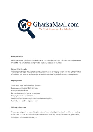 Company Profile
GharkaMaal.comis a local search destination.Thisuniquelocal searchservice isavailableonPhone,
Web,SMS etc. Gharkamaal.comprovides24/7servicesoverall Mumbai.
Competitive Strength
The company bridgesthe gapbetweenbuyersandsellersbyhelpingbuyersfindthe rightproviders
of productsandserviceswhile helpingsellersimprovethe efficiencyof theirmarketingchannels.
Key Highlights
 The leadinglocal searchbrandin Mumbai
 Large customerbase and city coverage
 Highlyscalable platform
 Excellenttrackrecordinuserexperience
 Veryhighcustomersatisfaction
 Moderninfrastructure andconstantlyupdatedtechnology
 VastlyExperiencedmanagementteam
Vision& Philosophy
The company's goal isto create long-termshareholdervalue byenhancingitspositionasa leading
local searchservice.The company'sphilosophyfocusesonenduserexperience throughfeedback,
innovation,teamworkandintegrity.
 