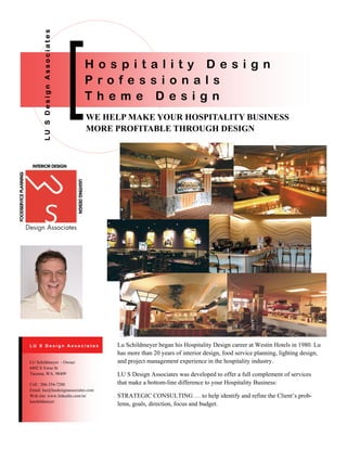 WE HELP MAKE YOUR HOSPITALITY BUSINESS
MORE PROFITABLE THROUGH DESIGN
LUSDesignAssociates
H o s p i t a l i t y D e s i g n
P r o f e s s i o n a l s
T h e m e D e s i g n
Lu Schildmeyer began his Hospitality Design career at Westin Hotels in 1980. Lu
has more than 20 years of interior design, food service planning, lighting design,
and project management experience in the hospitality industry.
LU S Design Associates was developed to offer a full complement of services
that make a bottom-line difference to your Hospitality Business:
STRATEGIC CONSULTING … to help identify and refine the Client’s prob-
lems, goals, direction, focus and budget.
Cell : 206-354-7200
Email: lus@lusdesignassociates.com
Web site: www.linkedin.com/in/
luschildmeyer
LU Schildmeyer - Owner
6402 S Verse St
Tacoma, WA. 98409
L U S D e s i g n A s s o c i a t e s
 