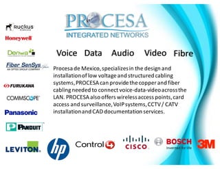 Procesa de	Mexico,	specializes	in	the	design	and	
installation	of	low	voltage	and	structured	cabling	
systems,	PROCESA	can	provide	the	copper	and	fiber	
cabling	needed	to	connect	voice-data-video	across	the	
LAN.	PROCESA	also	offers	wireless	access	points,	card	
access	and	surveillance,	VoIP	systems,	CCTV	/	CATV	
installation	and	CAD	documentation	services.	
Voice Data Audio Video Fibre
 
